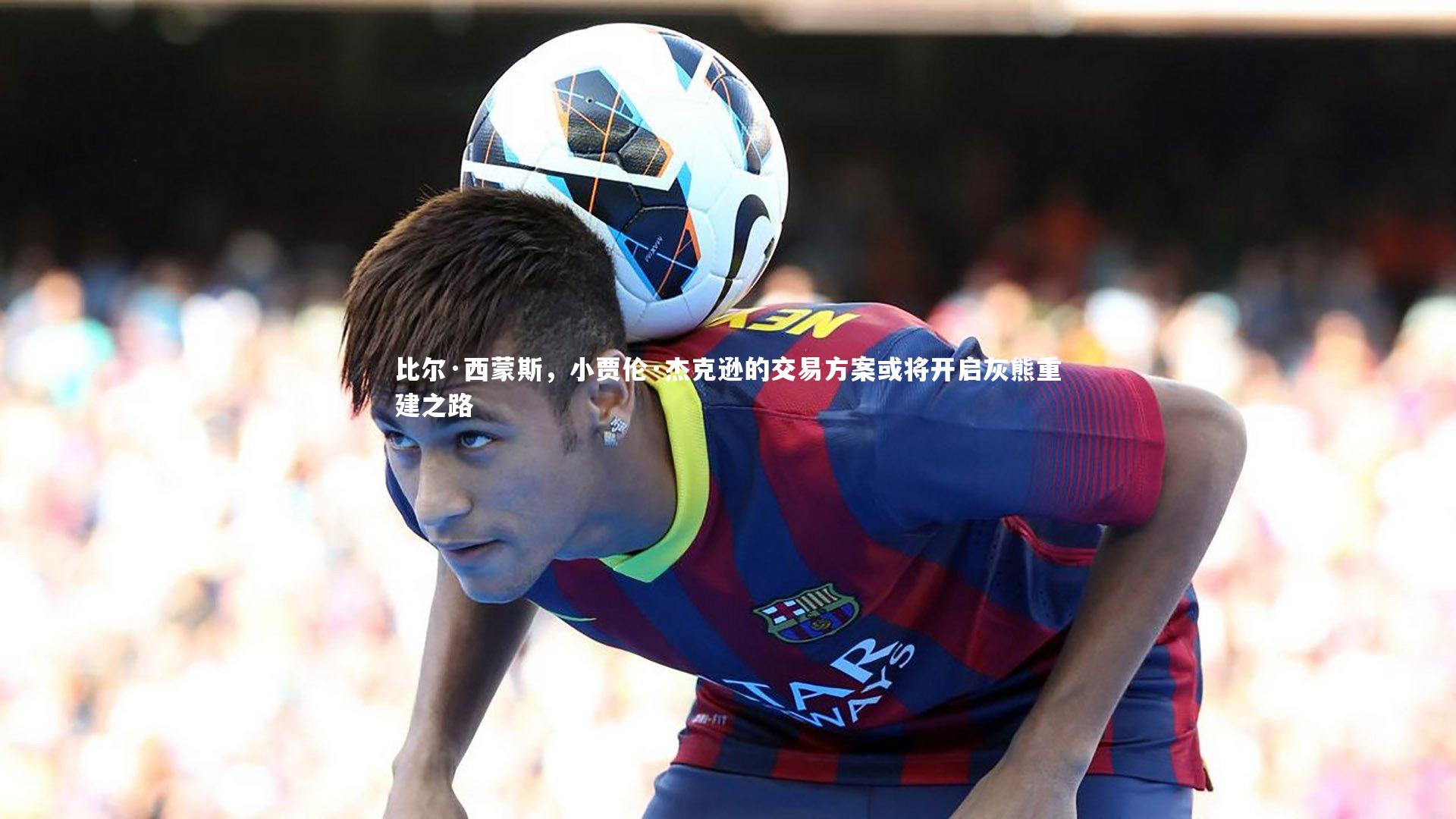 比尔·西蒙斯，小贾伦·杰克逊的交易方案或将开启灰熊重建之路