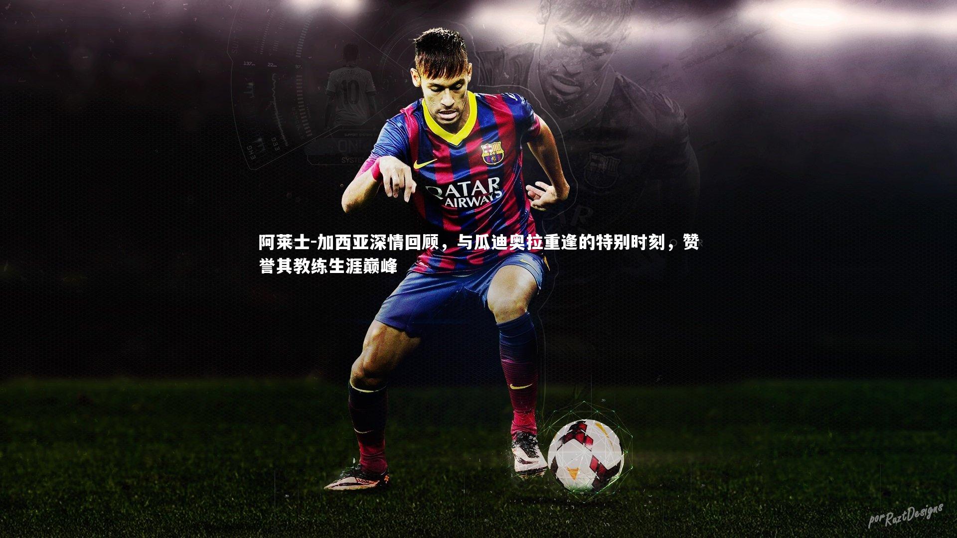 阿莱士-加西亚深情回顾,与瓜迪奥拉重逢的特别时刻,赞誉其教练生涯巅峰
